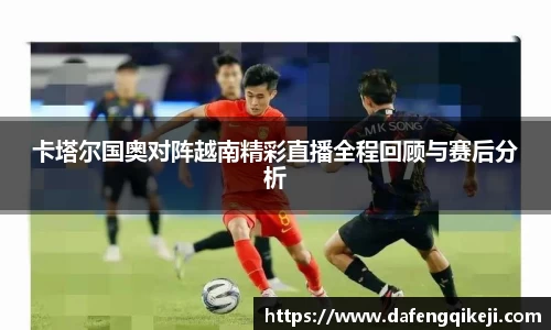 卡塔尔国奥对阵越南精彩直播全程回顾与赛后分析