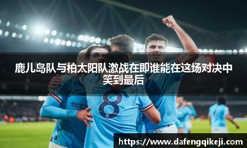 鹿儿岛队与柏太阳队激战在即谁能在这场对决中笑到最后