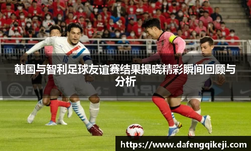 韩国与智利足球友谊赛结果揭晓精彩瞬间回顾与分析