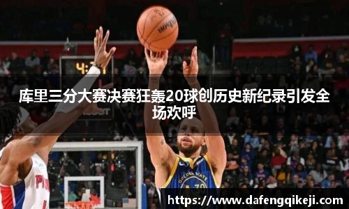 库里三分大赛决赛狂轰20球创历史新纪录引发全场欢呼